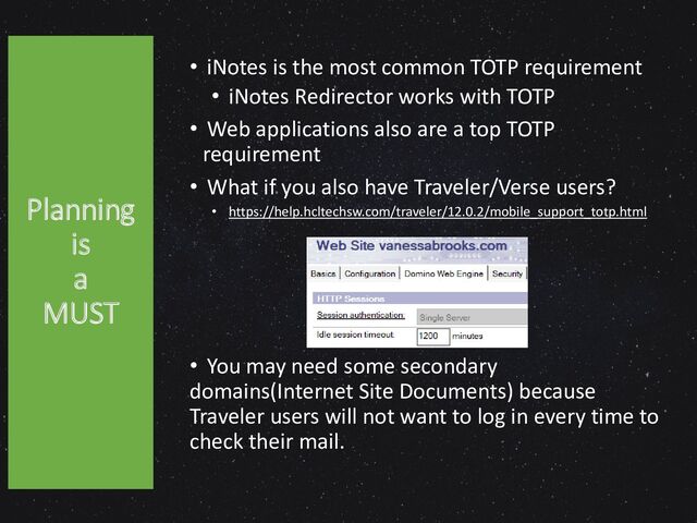 Planning
is
a
MUST
• iNotes is the most common TOTP requirement
• iNotes Redirector works with TOTP
• Web applications also are a top TOTP
requirement
• What if you also have Traveler/Verse users?
• https://help.hcltechsw.com/traveler/12.0.2/mobile_support_totp.html
• You may need some secondary
domains(Internet Site Documents) because
Traveler users will not want to log in every time to
check their mail.
