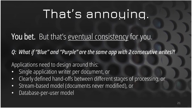 You bet. But that’s eventual consistency for you.
Q: What if “Blue” and “Purple” are the same app with 2 consecutive writes?!
Applications need to design around this:
• Single application writer per document, or
• Clearly defined hand-offs between different stages of processing, or
• Stream-based model (documents never modified), or
• Database-per-user model
21
