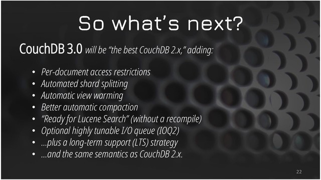 CouchDB 3.0 will be “the best CouchDB 2.x,” adding:
• Per-document access restrictions
• Automated shard splitting
• Automatic view warming
• Better automatic compaction
• “Ready for Lucene Search” (without a recompile)
• Optional highly tunable I/O queue (IOQ2)
• …plus a long-term support (LTS) strategy
• …and the same semantics as CouchDB 2.x.
22
