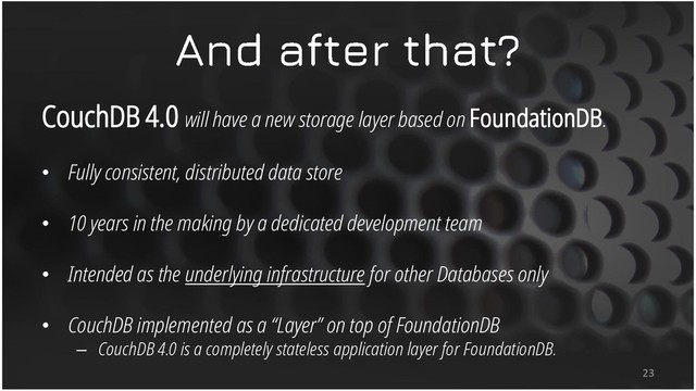 CouchDB 4.0 will have a new storage layer based on FoundationDB.
• Fully consistent, distributed data store
• 10 years in the making by a dedicated development team
• Intended as the underlying infrastructure for other Databases only
• CouchDB implemented as a “Layer” on top of FoundationDB
– CouchDB 4.0 is a completely stateless application layer for FoundationDB.
23
