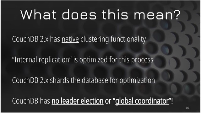 CouchDB 2.x has native clustering functionality
“Internal replication” is optimized for this process
CouchDB 2.x shards the database for optimization
CouchDB has no leader election or “global coordinator”!
10
