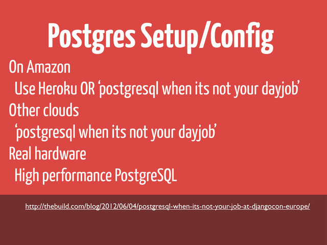 Postgres Setup/Config
On Amazon
Use Heroku OR ‘postgresql when its not your dayjob’
Other clouds
‘postgresql when its not your dayjob’
Real hardware
High performance PostgreSQL
http://thebuild.com/blog/2012/06/04/postgresql-when-its-not-your-job-at-djangocon-europe/
