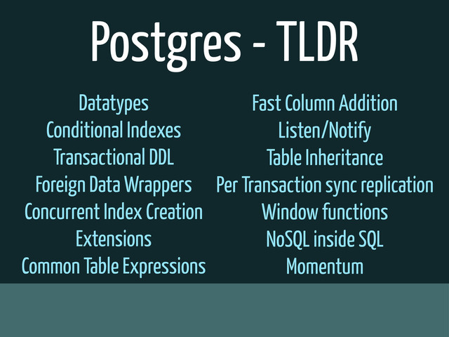Postgres - TLDR
Datatypes
Conditional Indexes
Transactional DDL
Foreign Data Wrappers
Concurrent Index Creation
Extensions
Common Table Expressions
Fast Column Addition
Listen/Notify
Table Inheritance
Per Transaction sync replication
Window functions
NoSQL inside SQL
Momentum
