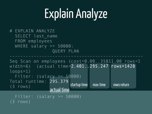 Explain Analyze
# EXPLAIN ANALYZE
SELECT last_name
FROM employees
WHERE salary >= 50000;
QUERY PLAN
--------------------------------------------------
Seq Scan on employees (cost=0.00..35811.00 rows=1
width=6) (actual time=2.401..295.247 rows=1428
loops=1)
Filter: (salary >= 50000)
Total runtime: 295.379
(3 rows)
Filter: (salary >= 50000)
(3 rows)
startup time max time rows return
actual time
2.401..295.247 rows=1428
295.379
