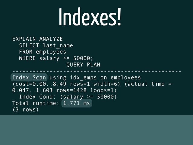 Indexes!
EXPLAIN ANALYZE
SELECT last_name
FROM employees
WHERE salary >= 50000;
QUERY PLAN
--------------------------------------------------
Index Scan using idx_emps on employees
(cost=0.00..8.49 rows=1 width=6) (actual time =
0.047..1.603 rows=1428 loops=1)
Index Cond: (salary >= 50000)
Total runtime: 1.771 ms
(3 rows)
