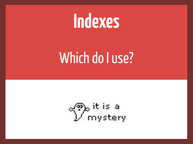 Indexes
Which do I use?
