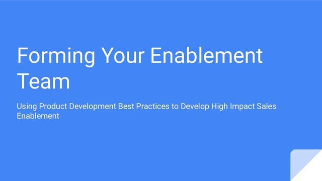 Forming Your Enablement
Team
Using Product Development Best Practices to Develop High Impact Sales
Enablement
