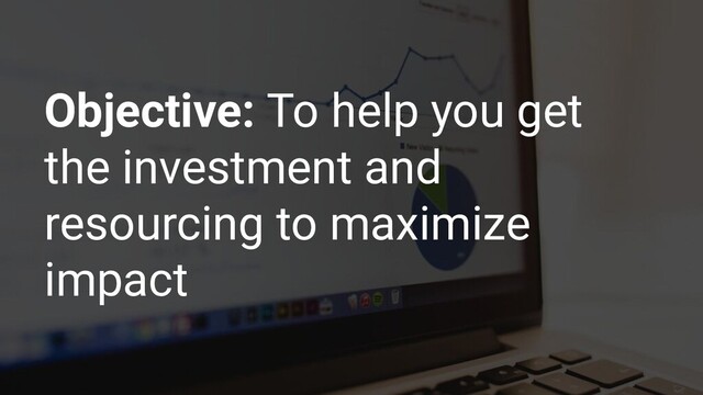 Objective: To help you get
the investment and
resourcing to maximize
impact
