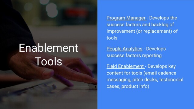 Enablement
Tools
Program Manager - Develops the
success factors and backlog of
improvement (or replacement) of
tools
People Analytics - Develops
success factors reporting
Field Enablement - Develops key
content for tools (email cadence
messaging, pitch decks, testimonial
cases, product info)
