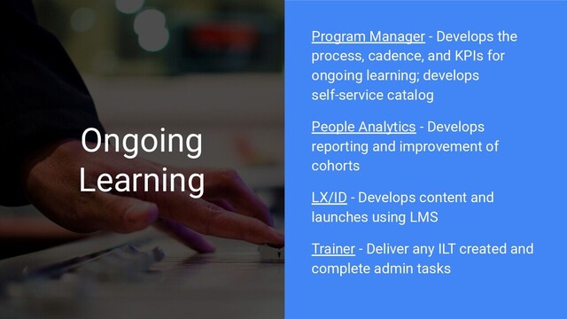Ongoing
Learning
Program Manager - Develops the
process, cadence, and KPIs for
ongoing learning; develops
self-service catalog
People Analytics - Develops
reporting and improvement of
cohorts
LX/ID - Develops content and
launches using LMS
Trainer - Deliver any ILT created and
complete admin tasks
