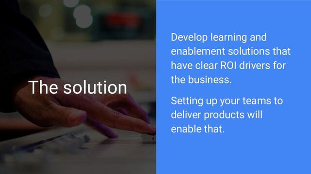 The solution
Develop learning and
enablement solutions that
have clear ROI drivers for
the business.
Setting up your teams to
deliver products will
enable that.
