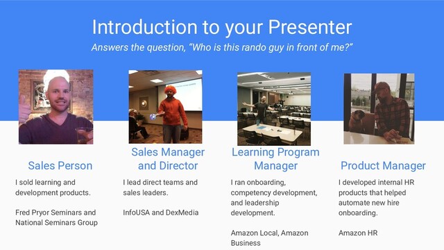 Introduction to your Presenter
Answers the question, “Who is this rando guy in front of me?”
Sales Person
I sold learning and
development products.
Fred Pryor Seminars and
National Seminars Group
Sales Manager
and Director
Learning Program
Manager
I lead direct teams and
sales leaders.
InfoUSA and DexMedia
I ran onboarding,
competency development,
and leadership
development.
Amazon Local, Amazon
Business
Product Manager
I developed internal HR
products that helped
automate new hire
onboarding.
Amazon HR
