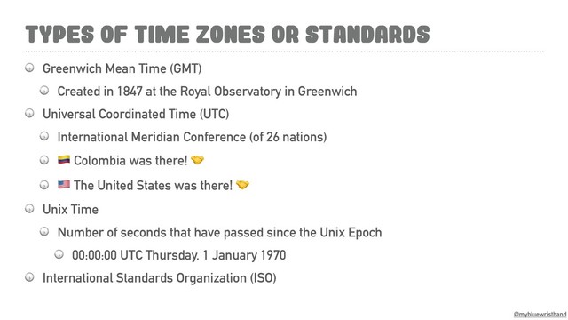 @mybluewristband
TYPES OF TIME ZONES OR STANDARDS
 Greenwich Mean Time (GMT)
 Created in 1847 at the Royal Observatory in Greenwich
 Universal Coordinated Time (UTC)
 International Meridian Conference (of 26 nations)
 $ Colombia was there! 
 & The United States was there! 
 Unix Time
 Number of seconds that have passed since the Unix Epoch
 00:00:00 UTC Thursday, 1 January 1970
 International Standards Organization (ISO)
