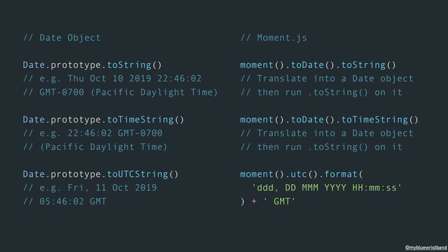 // Date Object
Date.prototype.toString()
// e.g. Thu Oct 10 2019 22:46:02
// GMT-0700 (Pacific Daylight Time)
Date.prototype.toTimeString()
// e.g. 22:46:02 GMT-0700
// (Pacific Daylight Time)
Date.prototype.toUTCString()
// e.g. Fri, 11 Oct 2019
// 05:46:02 GMT
// Moment.js
moment().toDate().toString()
// Translate into a Date object
// then run .toString() on it
moment().toDate().toTimeString()
// Translate into a Date object
// then run .toString() on it
moment().utc().format(
'ddd, DD MMM YYYY HH:mm:ss'
) + ' GMT'
@mybluewristband
