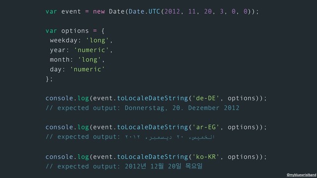 var event = new Date(Date.UTC(2012, 11, 20, 3, 0, 0));
var options = {
weekday: ‘long',
year: ‘numeric',
month: ‘long',
day: ‘numeric’
};
console.log(event.toLocaleDateString('de-DE', options));
// expected output: Donnerstag, 20. Dezember 2012
console.log(event.toLocaleDateString('ar-EG', options));
// expected output: ٢٠١٢ ،ﺮﺒﻤﺴﯾد ٢٠ ،ﺲﯿﻤﺨﻟا
console.log(event.toLocaleDateString('ko-KR', options));
// expected output: 2012֙ 12ਘ 20ੌ ݾਃੌ
@mybluewristband
