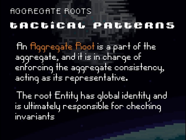 T A C T I C A L P A T T E R N S
A G G R E G A T E R O O T S
ëAn Aggregate Root is a part of the
aggregate, and it is in charge of
enforcing the aggregate consistency,
acting as its representative.
ëThe root Entity has global identity and
is ultimately responsible for checking
invariants
