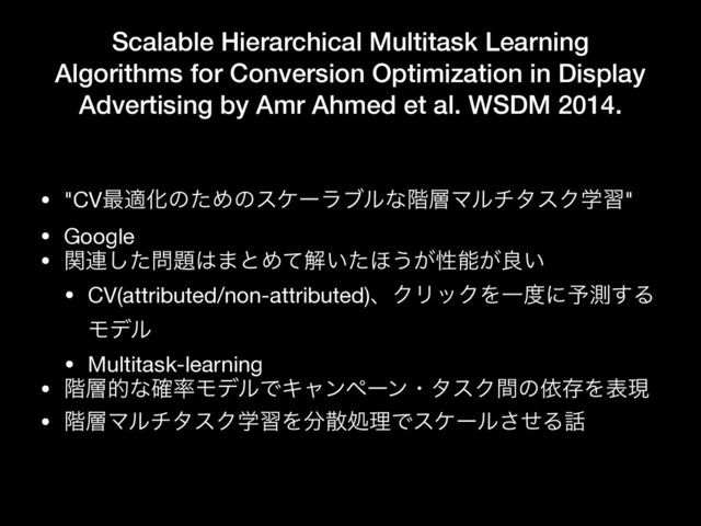 Scalable Hierarchical Multitask Learning
Algorithms for Conversion Optimization in Display
Advertising by Amr Ahmed et al. WSDM 2014.
• "CV࠷దԽͷͨΊͷεέʔϥϒϧͳ֊૚ϚϧνλεΫֶश"

• Google

• ؔ࿈ͨ͠໰୊͸·ͱΊͯղ͍ͨ΄͏͕ੑೳ͕ྑ͍

• CV(attributed/non-attributed)ɺΫϦοΫΛҰ౓ʹ༧ଌ͢Δ
Ϟσϧ

• Multitask-learning

• ֊૚తͳ֬཰ϞσϧͰΩϟϯϖʔϯɾλεΫؒͷґଘΛදݱ

• ֊૚ϚϧνλεΫֶशΛ෼ࢄॲཧͰεέʔϧͤ͞Δ࿩
