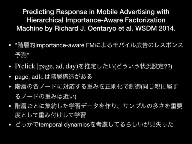 Predicting Response in Mobile Advertising with
Hierarchical Importance-Aware Factorization
Machine by Richard J. Oentaryo et al. WSDM 2014.
• "֊૚తImportance-aware FMʹΑΔϞόΠϧ޿ࠂͷϨεϙϯε
༧ଌ"

• Λਪఆ͍ͨ͠(Ͳ͏͍͏ঢ়گઃఆ??)

• page, adʹ͸֊૚ߏ଄͕͋Δ

• ֊૚ͷ֤ϊʔυʹରԠ͢ΔॏΈΛਖ਼ଇԽͰ੍ޚ(ಉ͡਌ʹଐ͢
ΔϊʔυͷॏΈ͸͍ۙ)

• ֊૚͝ͱʹू໿ֶͨ͠शσʔλΛ࡞Γɺαϯϓϧͷଟ͞Λॏཁ
౓ͱͯ͠ॏΈ෇ֶ͚ͯ͠श

• Ͳ͔ͬͰtemporal dynamicsΛߟྀͯ͠ΔΒ͍͕͠ݟࣦͬͨ
P(click|page, ad, day)
