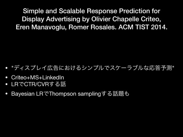 Simple and Scalable Response Prediction for
Display Advertising by Olivier Chapelle Criteo,
Eren Manavoglu, Romer Rosales. ACM TIST 2014.
• "σΟεϓϨΠ޿ࠂʹ͓͚ΔγϯϓϧͰεέʔϥϒϧͳԠ౴༧ଌ"

• Criteo+MS+LinkedIn

• LRͰCTR/CVR͢Δ࿩

• Bayesian LRͰThompson sampling͢Δ࿩୊΋
