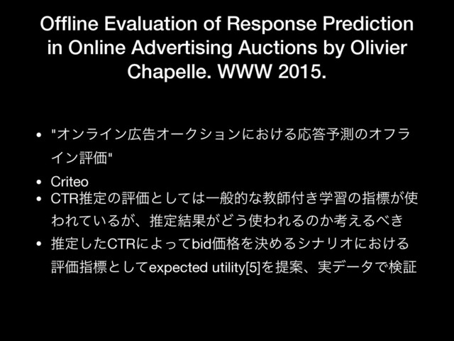 Ofﬂine Evaluation of Response Prediction
in Online Advertising Auctions by Olivier
Chapelle. WWW 2015.
• "ΦϯϥΠϯ޿ࠂΦʔΫγϣϯʹ͓͚ΔԠ౴༧ଌͷΦϑϥ
ΠϯධՁ"

• Criteo

• CTRਪఆͷධՁͱͯ͠͸Ұൠతͳڭࢣ෇ֶ͖शͷࢦඪ͕࢖
ΘΕ͍ͯΔ͕ɺਪఆ݁Ռ͕Ͳ͏࢖ΘΕΔͷ͔ߟ͑Δ΂͖

• ਪఆͨ͠CTRʹΑͬͯbidՁ֨ΛܾΊΔγφϦΦʹ͓͚Δ
ධՁࢦඪͱͯ͠expected utility[5]ΛఏҊɺ࣮σʔλͰݕূ
