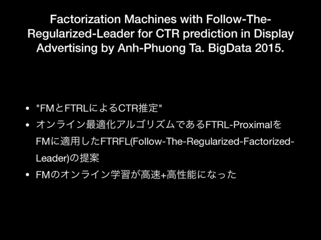 Factorization Machines with Follow-The-
Regularized-Leader for CTR prediction in Display
Advertising by Anh-Phuong Ta. BigData 2015.
• "FMͱFTRLʹΑΔCTRਪఆ"

• ΦϯϥΠϯ࠷దԽΞϧΰϦζϜͰ͋ΔFTRL-ProximalΛ
FMʹద༻ͨ͠FTRFL(Follow-The-Regularized-Factorized-
Leader)ͷఏҊ

• FMͷΦϯϥΠϯֶश͕ߴ଎+ߴੑೳʹͳͬͨ
