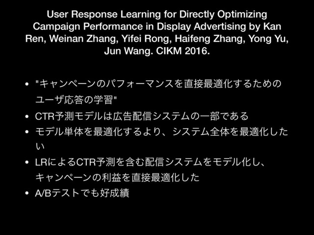 User Response Learning for Directly Optimizing
Campaign Performance in Display Advertising by Kan
Ren, Weinan Zhang, Yifei Rong, Haifeng Zhang, Yong Yu,
Jun Wang. CIKM 2016.
• "ΩϟϯϖʔϯͷύϑΥʔϚϯεΛ௚઀࠷దԽ͢ΔͨΊͷ
ϢʔβԠ౴ͷֶश"

• CTR༧ଌϞσϧ͸޿ࠂ഑৴γεςϜͷҰ෦Ͱ͋Δ

• Ϟσϧ୯ମΛ࠷దԽ͢ΔΑΓɺγεςϜશମΛ࠷దԽͨ͠
͍

• LRʹΑΔCTR༧ଌΛؚΉ഑৴γεςϜΛϞσϧԽ͠ɺ
ΩϟϯϖʔϯͷརӹΛ௚઀࠷దԽͨ͠

• A/BςετͰ΋޷੒੷

