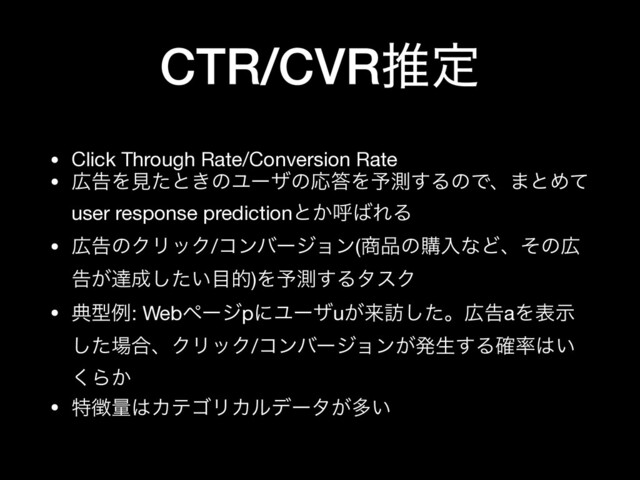 CTR/CVRਪఆ
• Click Through Rate/Conversion Rate

• ޿ࠂΛݟͨͱ͖ͷϢʔβͷԠ౴Λ༧ଌ͢ΔͷͰɺ·ͱΊͯ
user response predictionͱ͔ݺ͹ΕΔ

• ޿ࠂͷΫϦοΫ/ίϯόʔδϣϯ(঎඼ͷߪೖͳͲɺͦͷ޿
ࠂ͕ୡ੒͍ͨ͠໨త)Λ༧ଌ͢ΔλεΫ

• యܕྫ: WebϖʔδpʹϢʔβu͕དྷ๚ͨ͠ɻ޿ࠂaΛදࣔ
ͨ͠৔߹ɺΫϦοΫ/ίϯόʔδϣϯ͕ൃੜ͢Δ֬཰͸͍
͘Β͔

• ಛ௃ྔ͸ΧςΰϦΧϧσʔλ͕ଟ͍
