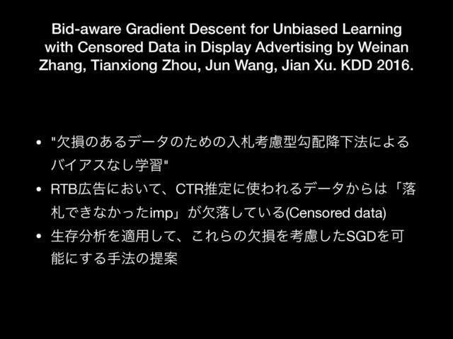 Bid-aware Gradient Descent for Unbiased Learning
with Censored Data in Display Advertising by Weinan
Zhang, Tianxiong Zhou, Jun Wang, Jian Xu. KDD 2016.
• "ܽଛͷ͋ΔσʔλͷͨΊͷೖࡳߟྀܕޯ഑߱Լ๏ʹΑΔ
όΠΞεͳֶ͠श"

• RTB޿ࠂʹ͓͍ͯɺCTRਪఆʹ࢖ΘΕΔσʔλ͔Β͸ʮམ
ࡳͰ͖ͳ͔ͬͨimpʯ͕ܽམ͍ͯ͠Δ(Censored data)

• ੜଘ෼ੳΛద༻ͯ͠ɺ͜ΕΒͷܽଛΛߟྀͨ͠SGDΛՄ
ೳʹ͢Δख๏ͷఏҊ
