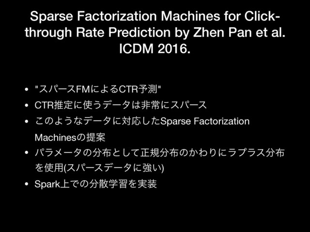Sparse Factorization Machines for Click-
through Rate Prediction by Zhen Pan et al.
ICDM 2016.
• "εύʔεFMʹΑΔCTR༧ଌ"

• CTRਪఆʹ࢖͏σʔλ͸ඇৗʹεύʔε

• ͜ͷΑ͏ͳσʔλʹରԠͨ͠Sparse Factorization
MachinesͷఏҊ

• ύϥϝʔλͷ෼෍ͱͯ͠ਖ਼ن෼෍ͷ͔ΘΓʹϥϓϥε෼෍
Λ࢖༻(εύʔεσʔλʹڧ͍)

• Spark্Ͱͷ෼ࢄֶशΛ࣮૷
