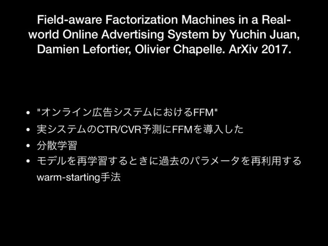 Field-aware Factorization Machines in a Real-
world Online Advertising System by Yuchin Juan,
Damien Lefortier, Olivier Chapelle. ArXiv 2017.
• "ΦϯϥΠϯ޿ࠂγεςϜʹ͓͚ΔFFM"

• ࣮γεςϜͷCTR/CVR༧ଌʹFFMΛಋೖͨ͠

• ෼ࢄֶश

• ϞσϧΛ࠶ֶश͢Δͱ͖ʹաڈͷύϥϝʔλΛ࠶ར༻͢Δ
warm-startingख๏

