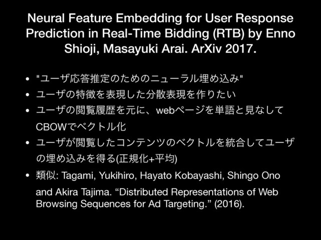 Neural Feature Embedding for User Response
Prediction in Real-Time Bidding (RTB) by Enno
Shioji, Masayuki Arai. ArXiv 2017.
• "ϢʔβԠ౴ਪఆͷͨΊͷχϡʔϥϧຒΊࠐΈ"

• Ϣʔβͷಛ௃Λදݱͨ͠෼ࢄදݱΛ࡞Γ͍ͨ

• ϢʔβͷӾཡཤྺΛݩʹɺwebϖʔδΛ୯ޠͱݟͳͯ͠
CBOWͰϕΫτϧԽ

• Ϣʔβ͕Ӿཡͨ͠ίϯςϯπͷϕΫτϧΛ౷߹ͯ͠Ϣʔβ
ͷຒΊࠐΈΛಘΔ(ਖ਼نԽ+ฏۉ)

• ྨࣅ: Tagami, Yukihiro, Hayato Kobayashi, Shingo Ono
and Akira Tajima. “Distributed Representations of Web
Browsing Sequences for Ad Targeting.” (2016).
