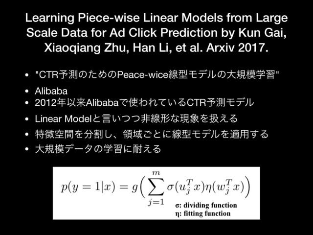Learning Piece-wise Linear Models from Large
Scale Data for Ad Click Prediction by Kun Gai,
Xiaoqiang Zhu, Han Li, et al. Arxiv 2017.
• "CTR༧ଌͷͨΊͷPeace-wiceઢܕϞσϧͷେن໛ֶश"

• Alibaba

• 2012೥ҎདྷAlibabaͰ࢖ΘΕ͍ͯΔCTR༧ଌϞσϧ

• Linear Modelͱݴ͍ͭͭඇઢܗͳݱ৅Λѻ͑Δ

• ಛ௃ۭؒΛ෼ׂ͠ɺྖҬ͝ͱʹઢܕϞσϧΛద༻͢Δ

• େن໛σʔλͷֶशʹ଱͑Δ
σ: dividing function
η: fitting function
