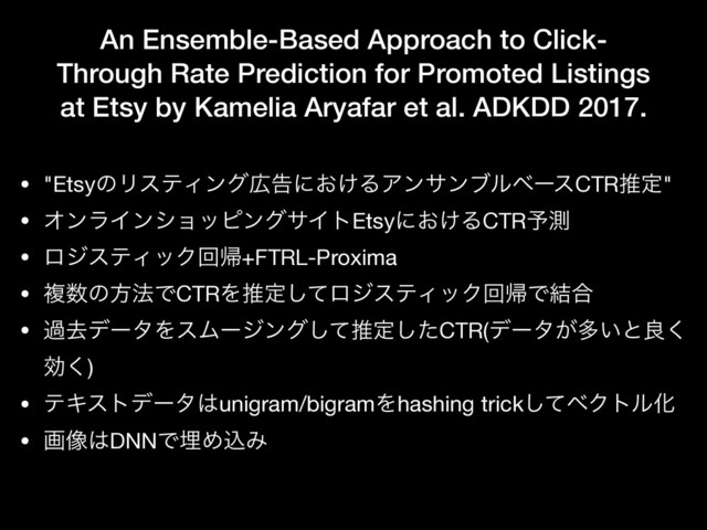 An Ensemble-Based Approach to Click-
Through Rate Prediction for Promoted Listings
at Etsy by Kamelia Aryafar et al. ADKDD 2017.
• "EtsyͷϦεςΟϯά޿ࠂʹ͓͚ΔΞϯαϯϒϧϕʔεCTRਪఆ"

• ΦϯϥΠϯγϣοϐϯάαΠτEtsyʹ͓͚ΔCTR༧ଌ

• ϩδεςΟοΫճؼ+FTRL-Proxima

• ෳ਺ͷํ๏ͰCTRΛਪఆͯ͠ϩδεςΟοΫճؼͰ݁߹

• աڈσʔλΛεϜʔδϯάͯ͠ਪఆͨ͠CTR(σʔλ͕ଟ͍ͱྑ͘
ޮ͘)

• ςΩετσʔλ͸unigram/bigramΛhashing trickͯ͠ϕΫτϧԽ

• ը૾͸DNNͰຒΊࠐΈ
