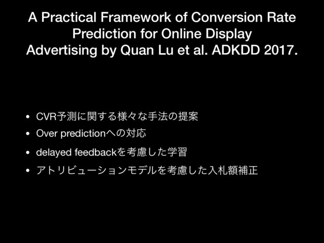A Practical Framework of Conversion Rate
Prediction for Online Display
Advertising by Quan Lu et al. ADKDD 2017.
• CVR༧ଌʹؔ͢Δ༷ʑͳख๏ͷఏҊ

• Over prediction΁ͷରԠ

• delayed feedbackΛߟֶྀͨ͠श

• ΞτϦϏϡʔγϣϯϞσϧΛߟྀͨ͠ೖࡳֹิਖ਼
