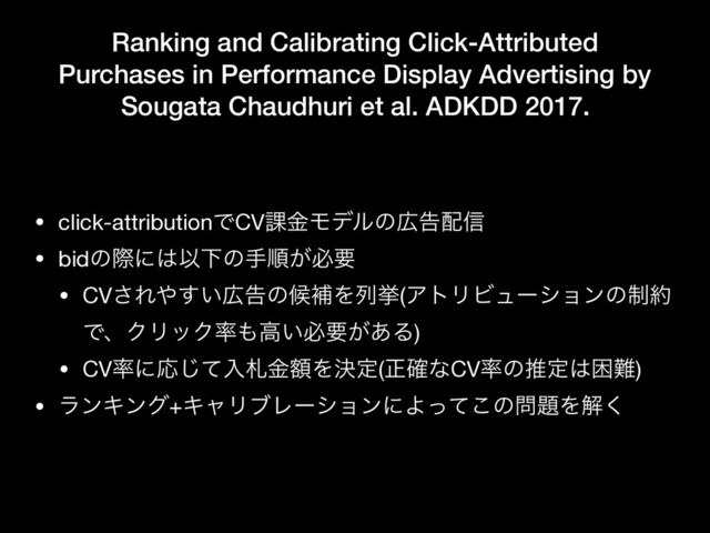 Ranking and Calibrating Click-Attributed
Purchases in Performance Display Advertising by
Sougata Chaudhuri et al. ADKDD 2017.
• click-attributionͰCV՝ۚϞσϧͷ޿ࠂ഑৴

• bidͷࡍʹ͸ҎԼͷखॱ͕ඞཁ

• CV͞Ε΍͍͢޿ࠂͷީิΛྻڍ(ΞτϦϏϡʔγϣϯͷ੍໿
ͰɺΫϦοΫ཰΋ߴ͍ඞཁ͕͋Δ)

• CV཰ʹԠͯ͡ೖࡳֹۚΛܾఆ(ਖ਼֬ͳCV཰ͷਪఆ͸ࠔ೉)

• ϥϯΩϯά+ΩϟϦϒϨʔγϣϯʹΑͬͯ͜ͷ໰୊Λղ͘
