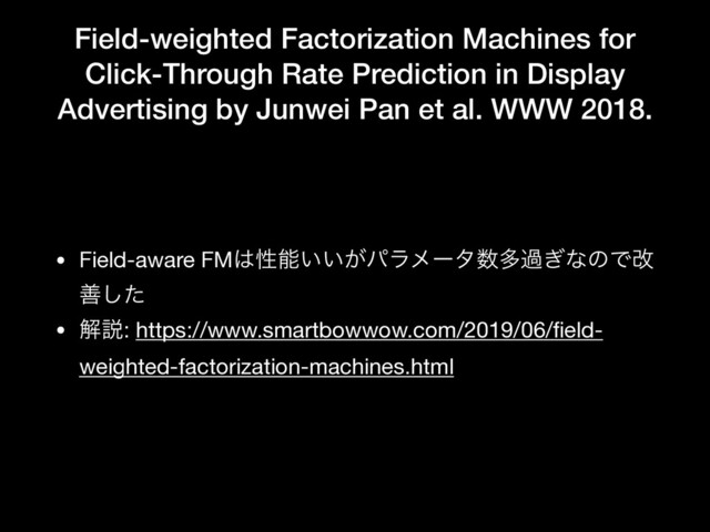 Field-weighted Factorization Machines for
Click-Through Rate Prediction in Display
Advertising by Junwei Pan et al. WWW 2018.
• Field-aware FM͸ੑೳ͍͍͕ύϥϝʔλ਺ଟա͗ͳͷͰվ
ળͨ͠

• ղઆ: https://www.smartbowwow.com/2019/06/ﬁeld-
weighted-factorization-machines.html
