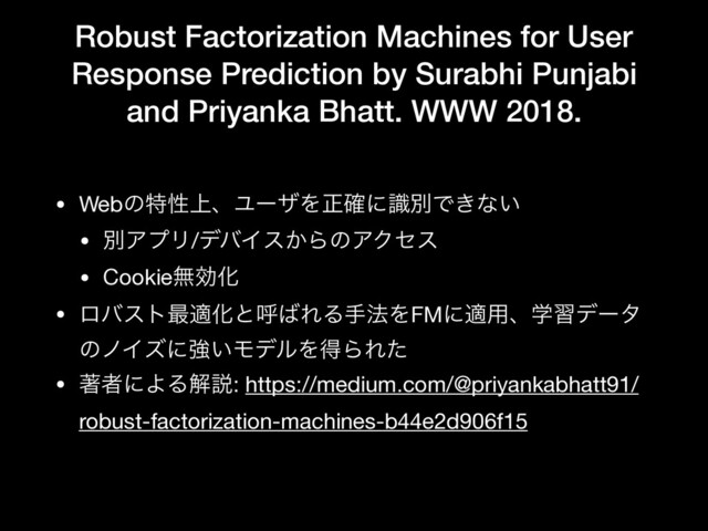 Robust Factorization Machines for User
Response Prediction by Surabhi Punjabi
and Priyanka Bhatt. WWW 2018.
• Webͷಛੑ্ɺϢʔβΛਖ਼֬ʹࣝผͰ͖ͳ͍

• ผΞϓϦ/σόΠε͔ΒͷΞΫηε

• CookieແޮԽ

• ϩόετ࠷దԽͱݺ͹ΕΔख๏ΛFMʹద༻ɺֶशσʔλ
ͷϊΠζʹڧ͍ϞσϧΛಘΒΕͨ

• ஶऀʹΑΔղઆ: https://medium.com/@priyankabhatt91/
robust-factorization-machines-b44e2d906f15
