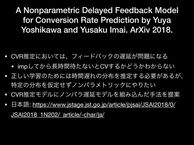 A Nonparametric Delayed Feedback Model
for Conversion Rate Prediction by Yuya
Yoshikawa and Yusaku Imai. ArXiv 2018.
• CVRਪఆʹ͓͍ͯ͸ɺϑΟʔυόοΫͷ஗Ԇ͕໰୊ʹͳΔ

• imp͔ͯ͠Β௕࣌ؒ଴ͨͳ͍ͱCV͢Δ͔Ͳ͏͔Θ͔Βͳ͍

• ਖ਼ֶ͍͠शͷͨΊʹ͸࣌ؒ஗Εͷ෼෍Λਪఆ͢Δඞཁ͕͋Δ͕ɺ
ಛఆͷ෼෍ΛԾఆͤͣϊϯύϥϝτϦοΫʹ΍Γ͍ͨ

• CVRਪఆϞσϧʹϊϯύϥ஗ԆϞσϧΛ૊ΈࠐΜͩख๏ΛఏҊ

• ೔ຊޠ: https://www.jstage.jst.go.jp/article/pjsai/JSAI2018/0/
JSAI2018_1N202/_article/-char/ja/
