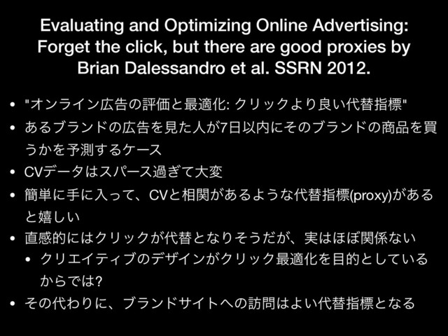 Evaluating and Optimizing Online Advertising:
Forget the click, but there are good proxies by
Brian Dalessandro et al. SSRN 2012.
• "ΦϯϥΠϯ޿ࠂͷධՁͱ࠷దԽ: ΫϦοΫΑΓྑ͍୅ସࢦඪ"

• ͋Δϒϥϯυͷ޿ࠂΛݟͨਓ͕7೔Ҏ಺ʹͦͷϒϥϯυͷ঎඼Λങ
͏͔Λ༧ଌ͢Δέʔε

• CVσʔλ͸εύʔεա͗ͯେม

• ؆୯ʹखʹೖͬͯɺCVͱ૬͕ؔ͋ΔΑ͏ͳ୅ସࢦඪ(proxy)͕͋Δ
ͱخ͍͠

• ௚ײతʹ͸ΫϦοΫ͕୅ସͱͳΓͦ͏͕ͩɺ࣮͸΄΅ؔ܎ͳ͍

• ΫϦΤΠςΟϒͷσβΠϯ͕ΫϦοΫ࠷దԽΛ໨తͱ͍ͯ͠Δ
͔ΒͰ͸?

• ͦͷ୅ΘΓʹɺϒϥϯυαΠτ΁ͷ๚໰͸Α͍୅ସࢦඪͱͳΔ
