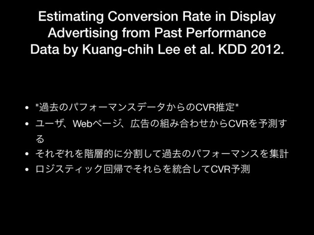 Estimating Conversion Rate in Display
Advertising from Past Performance
Data by Kuang-chih Lee et al. KDD 2012.
• "աڈͷύϑΥʔϚϯεσʔλ͔ΒͷCVRਪఆ"

• ϢʔβɺWebϖʔδɺ޿ࠂͷ૊Έ߹Θ͔ͤΒCVRΛ༧ଌ͢
Δ

• ͦΕͧΕΛ֊૚తʹ෼ׂͯ͠աڈͷύϑΥʔϚϯεΛूܭ

• ϩδεςΟοΫճؼͰͦΕΒΛ౷߹ͯ͠CVR༧ଌ
