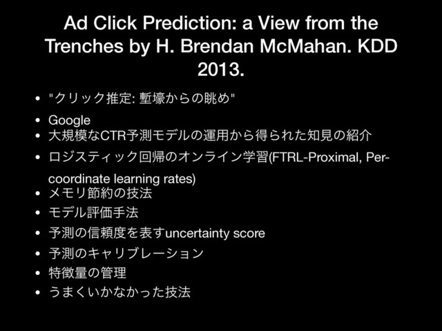 Ad Click Prediction: a View from the
Trenches by H. Brendan McMahan. KDD
2013.
• "ΫϦοΫਪఆ: ᆠߺ͔ΒͷோΊ"

• Google

• େن໛ͳCTR༧ଌϞσϧͷӡ༻͔ΒಘΒΕͨ஌ݟͷ঺հ

• ϩδεςΟοΫճؼͷΦϯϥΠϯֶश(FTRL-Proximal, Per-
coordinate learning rates)

• ϝϞϦઅ໿ͷٕ๏

• ϞσϧධՁख๏

• ༧ଌͷ৴པ౓Λද͢uncertainty score

• ༧ଌͷΩϟϦϒϨʔγϣϯ

• ಛ௃ྔͷ؅ཧ

• ͏·͍͔͘ͳ͔ٕͬͨ๏
