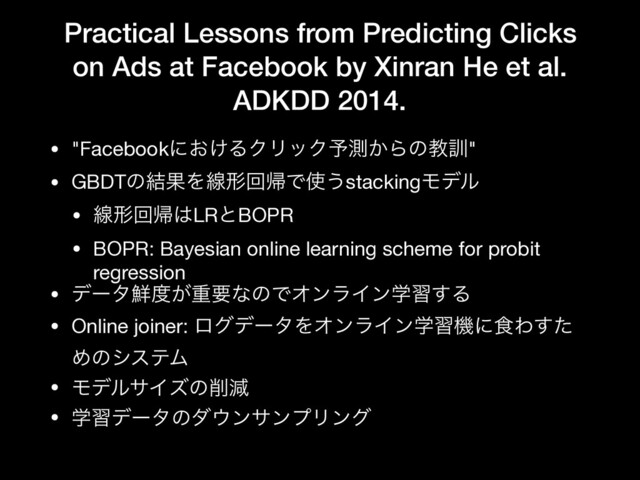 Practical Lessons from Predicting Clicks
on Ads at Facebook by Xinran He et al.
ADKDD 2014.
• "Facebookʹ͓͚ΔΫϦοΫ༧ଌ͔Βͷڭ܇"

• GBDTͷ݁ՌΛઢܗճؼͰ࢖͏stackingϞσϧ

• ઢܗճؼ͸LRͱBOPR

• BOPR: Bayesian online learning scheme for probit
regression

• σʔλ઱౓͕ॏཁͳͷͰΦϯϥΠϯֶश͢Δ

• Online joiner: ϩάσʔλΛΦϯϥΠϯֶशػʹ৯Θͨ͢
ΊͷγεςϜ

• ϞσϧαΠζͷ࡟ݮ

• ֶशσʔλͷμ΢ϯαϯϓϦϯά
