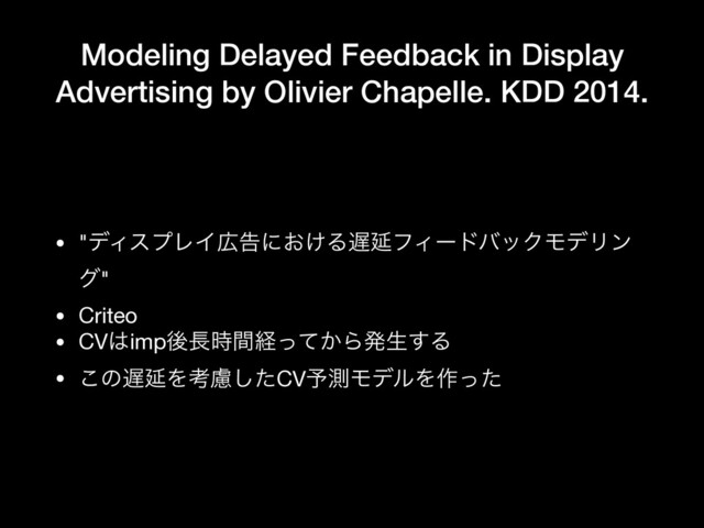 Modeling Delayed Feedback in Display
Advertising by Olivier Chapelle. KDD 2014.
• "σΟεϓϨΠ޿ࠂʹ͓͚Δ஗ԆϑΟʔυόοΫϞσϦϯ
ά"

• Criteo

• CV͸impޙ௕࣌ؒܦ͔ͬͯΒൃੜ͢Δ

• ͜ͷ஗ԆΛߟྀͨ͠CV༧ଌϞσϧΛ࡞ͬͨ
