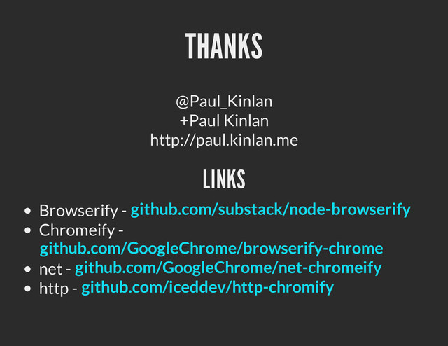 THANKS
@Paul_Kinlan
+Paul Kinlan
http://paul.kinlan.me
LINKS
Browserify -
Chromeify -
net -
http -
github.com/substack/node-browserify
github.com/GoogleChrome/browserify-chrome
github.com/GoogleChrome/net-chromeify
github.com/iceddev/http-chromify
