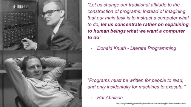 "Let us change our traditional attitude to the
construction of programs: Instead of imagining
that our main task is to instruct a computer what
to do, let us concentrate rather on explaining
to human beings what we want a computer
to do"
- Donald Knuth - Literate Programming
“Programs must be written for people to read,
and only incidentally for machines to execute.”
- Hal Abelson
http://engineering.pivotal.io/post/abstraction-or-the-gift-of-our-weak-brains/
