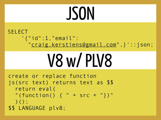 SELECT
'{"id":1,"email":
"craig.kerstiens@gmail.com",}'::json;
JSON
V8 w/ PLV8
create or replace function
js(src text) returns text as $$
return eval(
"(function() { " + src + "})"
)();
$$ LANGUAGE plv8;
