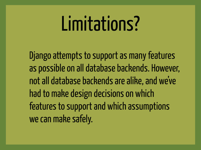 Limitations?
Django attempts to support as many features
as possible on all database backends. However,
not all database backends are alike, and we’ve
had to make design decisions on which
features to support and which assumptions
we can make safely.
