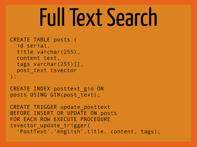 Full Text Search
CREATE TABLE posts (
id serial,
title varchar(255),
content text,
tags varchar(255)[],
post_text tsvector
);
CREATE INDEX posttext_gin ON
posts USING GIN(post_text);
CREATE TRIGGER update_posttext
BEFORE INSERT OR UPDATE ON posts
FOR EACH ROW EXECUTE PROCEDURE
tsvector_update_trigger(
‘PostText’,‘english’,title, content, tags);
