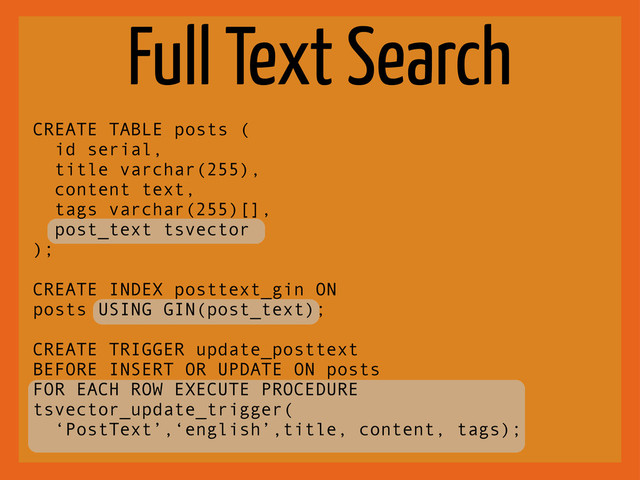 Full Text Search
CREATE TABLE posts (
id serial,
title varchar(255),
content text,
tags varchar(255)[],
post_text tsvector
);
CREATE INDEX posttext_gin ON
posts USING GIN(post_text);
CREATE TRIGGER update_posttext
BEFORE INSERT OR UPDATE ON posts
FOR EACH ROW EXECUTE PROCEDURE
tsvector_update_trigger(
‘PostText’,‘english’,title, content, tags);
