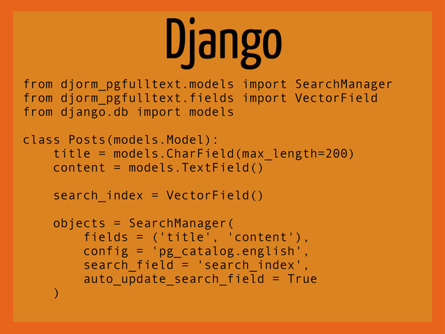 Django
from djorm_pgfulltext.models import SearchManager
from djorm_pgfulltext.fields import VectorField
from django.db import models
class Posts(models.Model):
title = models.CharField(max_length=200)
content = models.TextField()
search_index = VectorField()
objects = SearchManager(
fields = ('title', 'content'),
config = 'pg_catalog.english',
search_field = 'search_index',
auto_update_search_field = True
)
